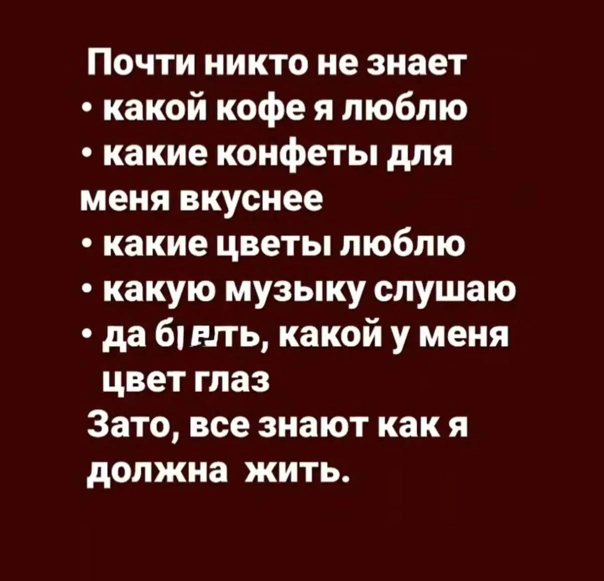 Почти никто не знает какой кофе я люблю, какие конфеты для меня вкуснее, какие цветы люблю, какую музыку слушаю, да бл*ть, какой у меня цвет глаз. Зато, все знают как я должна жить.