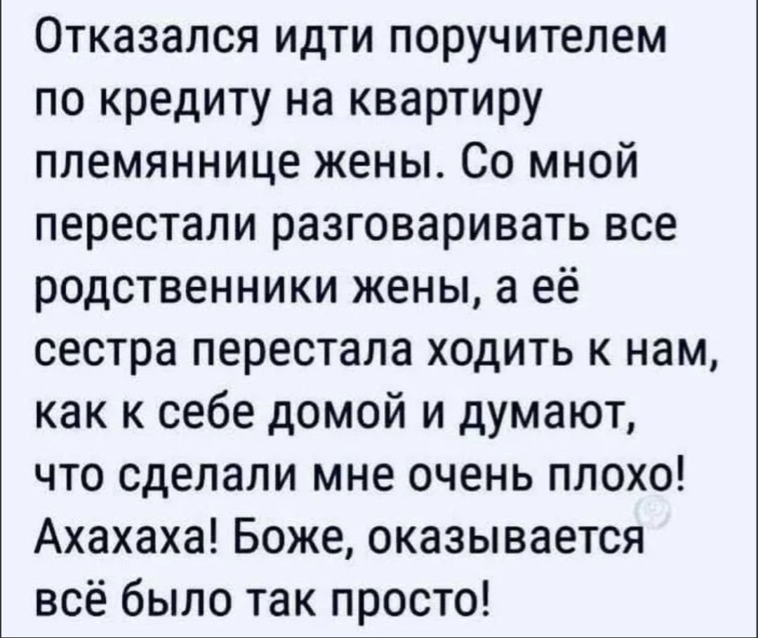 Отказался идти поручителем по кредиту на квартиру племяннице жены. Со мной перестали разговаривать все родственники жены, а её сестра перестала ходить к нам, как к себе домой и думают, что сделали мне очень плохо! Ахахаха! Боже, оказывается всё было так просто!