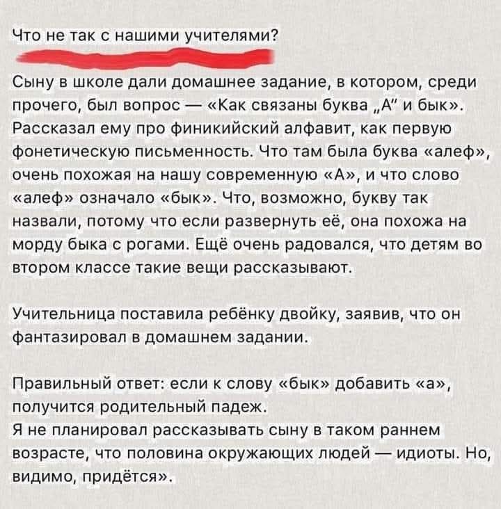 Что не так с нашими учителями? Сыну в школе дали домашнее задание, в котором, среди прочего, был вопрос — «Как связаны буква „А“ и бык». Рассказал ему про финикийский алфавит, как первую фонетическую письменность. Что там была буква «алеф», очень похожая на нашу современную «А», и что слово «алеф» означало «бык». Что, возможно, букву так назвали, п