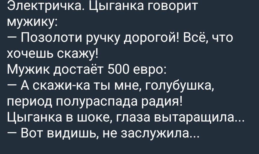 Электричка. Цыганка говорит мужику: — Позолоти ручку дорогой! Всё, что хочешь скажу! Мужик достаёт 500 евро: — А скажи-ка ты мне, голубушка, период полураспада радия! Цыганка в шоке, глаза вытаращила... — Вот видишь, не заслужила...