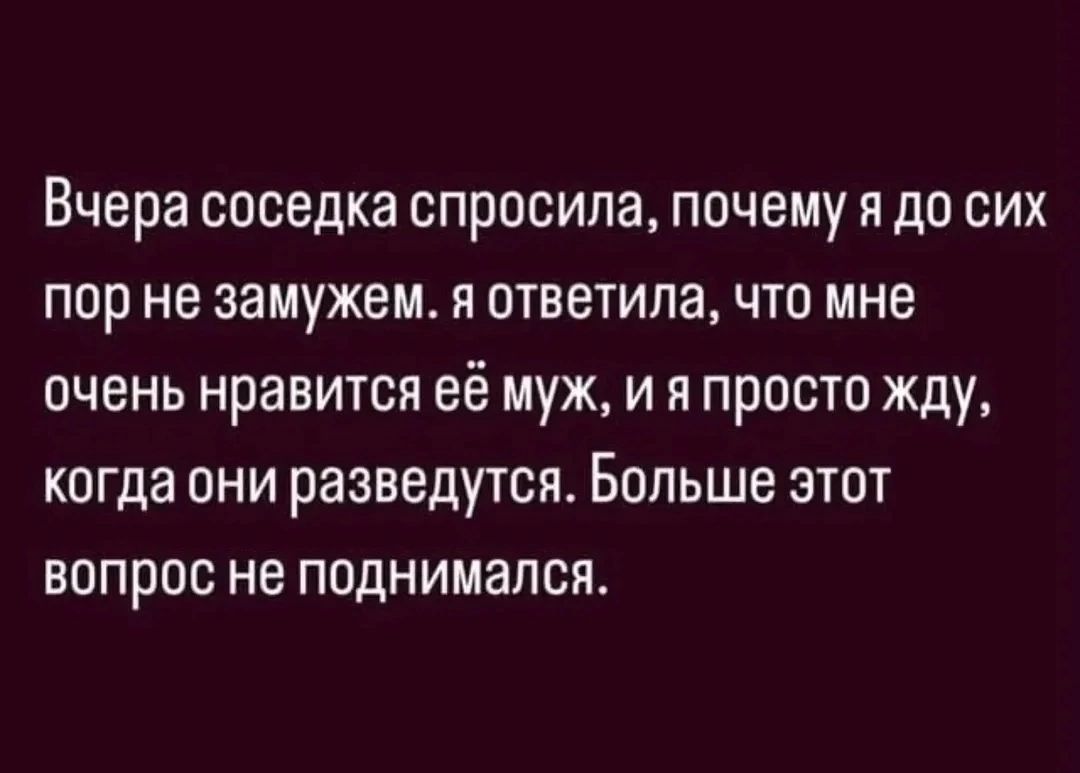 Вчера соседка спросила, почему я до сих пор не замужем. я ответила, что мне очень нравится её муж, и я просто жду, когда они разведутся. Больше этот вопрос не поднимался.