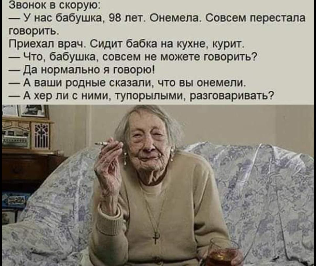 Звонок в скорую: — У нас бабушка, 98 лет. Онемела. Совсем перестала говорить. Приехал врач. Сидит бабка на кухне, курит. — Что, бабушка, совсем не можете говорить? — Да нормально я говорю! — А ваши родные сказали, что вы онемели. — А хер ли с ними, тупорылыми, разговаривать?
