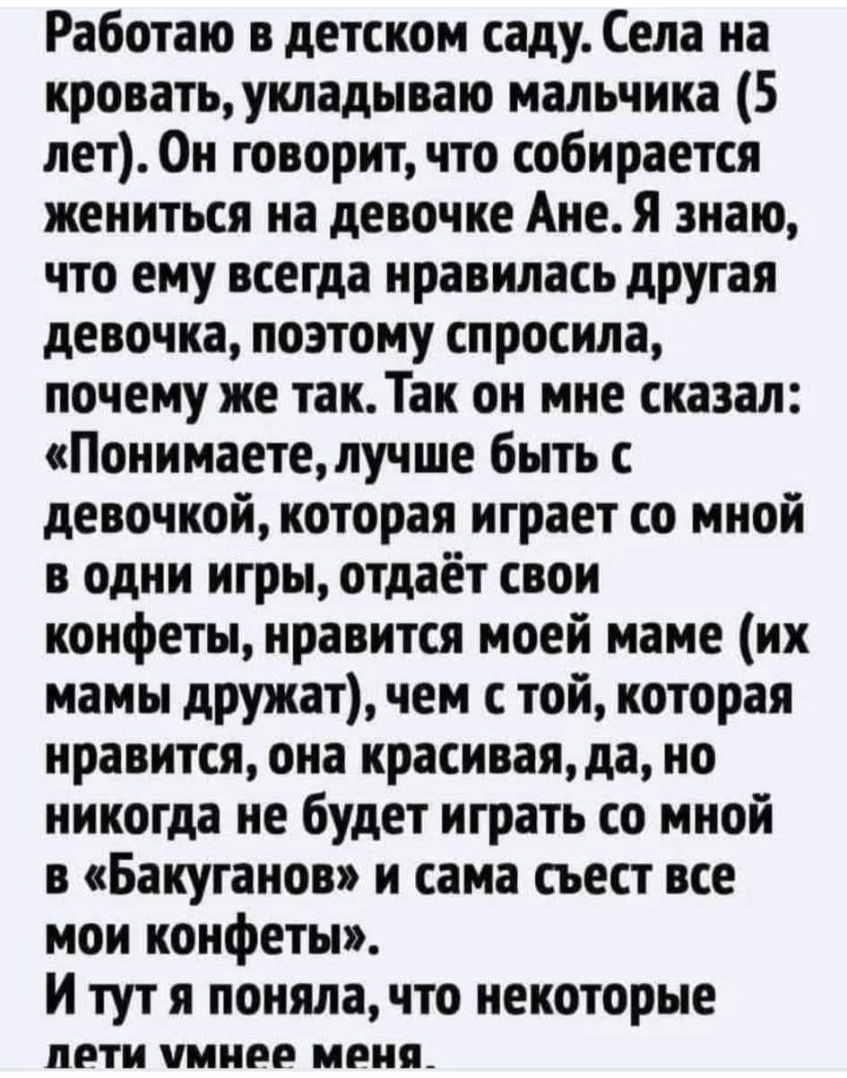 Работаю в детском саду. Села на кровать, укладываю мальчика (5 лет). Он говорит, что собирается жениться на девочке Ане. Я знаю, что ему всегда нравилась другая девочка, поэтому спросила, почему же так. Так он мне сказал: «Понимаете, лучше быть с девочкой, которая играет со мной в одни игры, отдаёт свои конфеты, нравится моей маме (их мамы дружат),