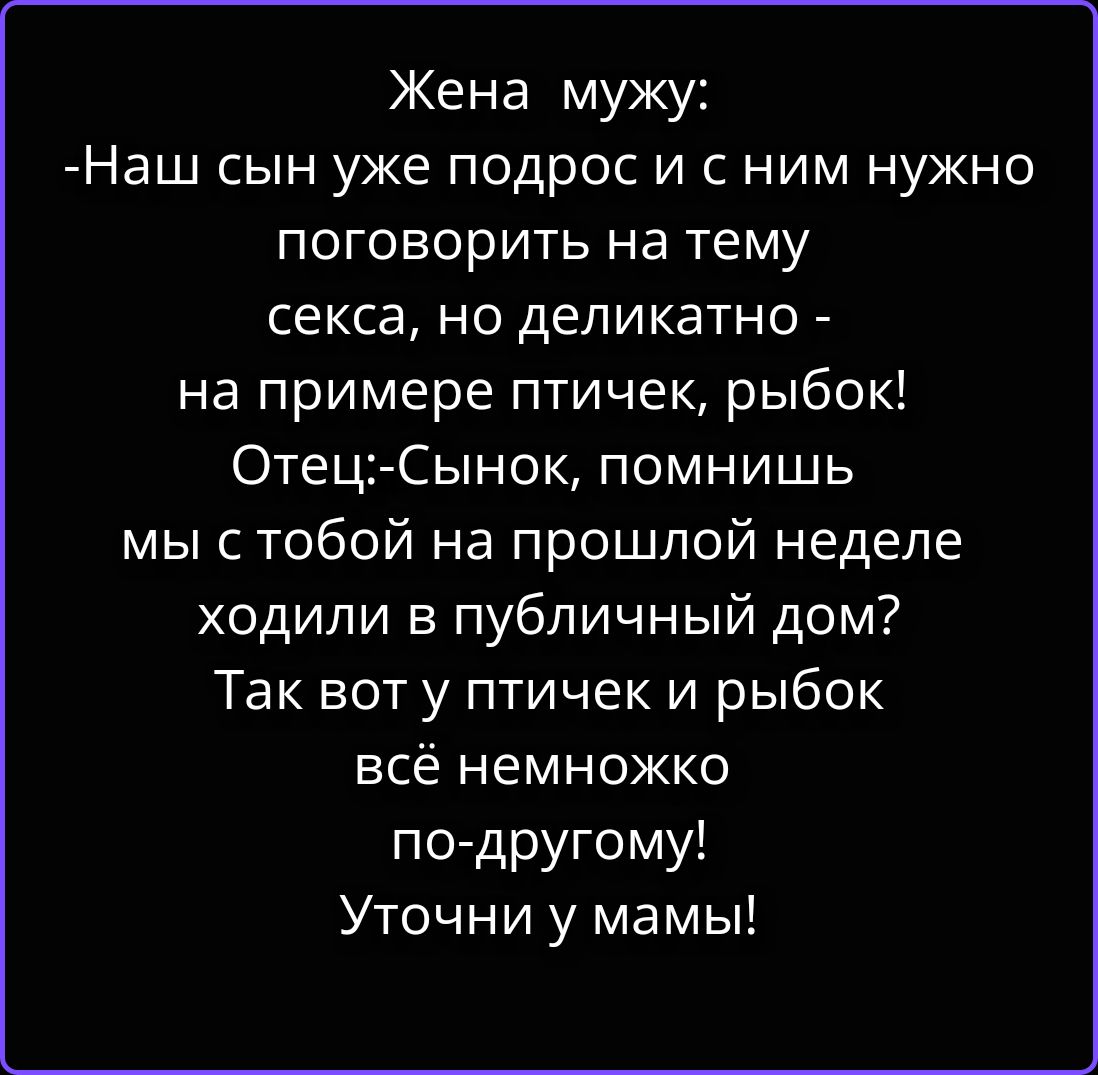 Жена мужу: -Наш сын уже подрос и с ним нужно поговорить на тему секса, но деликатно - на примере птичек, рыбок! Отец:-Сынок, помнишь мы с тобой на прошлой неделе ходили в публичный дом? Так вот у птичек и рыбок всё немножко по-другому! Уточни у мамы!