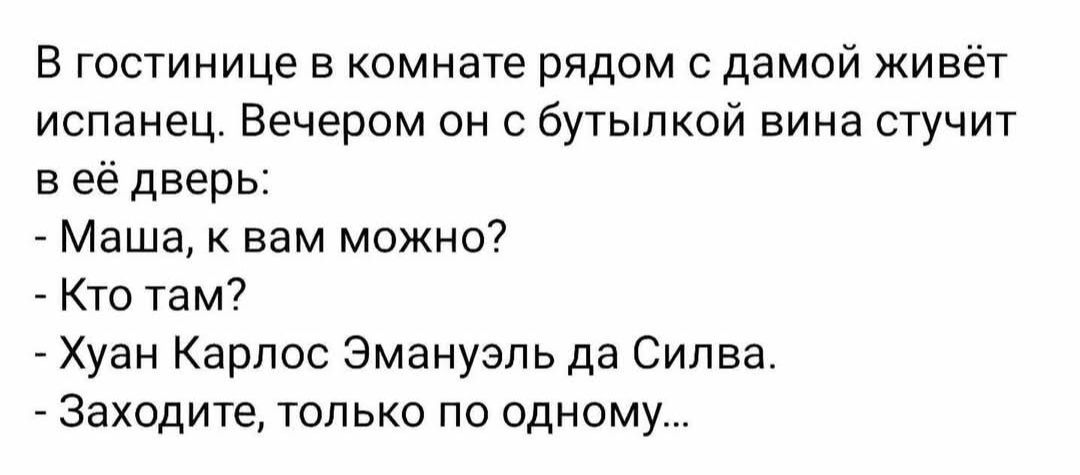В гостинице в комнате рядом с дамой живёт испанец. Вечером он с бутылкой вина стучит в её дверь:
- Маша, к вам можно?
- Кто там?
- Хуан Карлос Эмануэль да Силва.
- Заходите, только по одному...