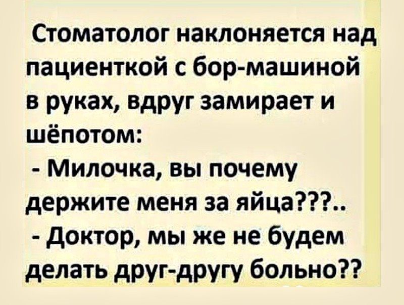 Стоматолог наклоняется над пациенткой с бор-машиной в руках, вдруг замирает и шёпотом:
- Милочка, вы почему держите меня за яйца???..
- Доктор, мы же не будем делать друг-другу больно??