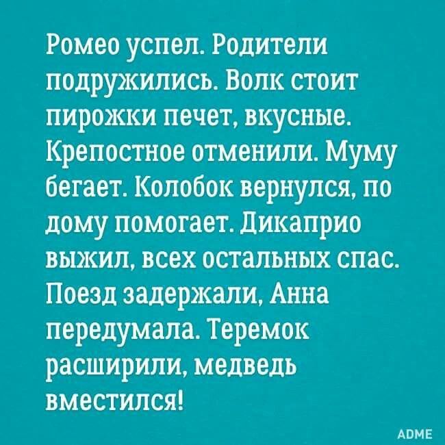Ромео успел. Родители подружились. Волк стоит пирожки печет, вкусные. Крепостное отменили. Муму бегает. Колобок вернулся, по дому помогает. Дикаприо выжил, всех остальных спас. Поезд задержали, Анна передумала. Теремок расширили, медведь вместился! ADME