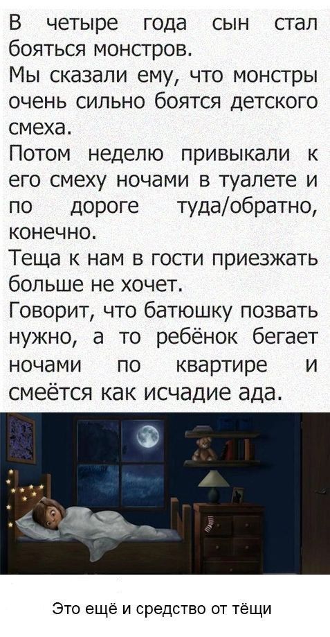 В четыре года сын стал бояться монстров. Мы сказали ему, что монстры очень сильно боятся детского смеха. Потом неделю привыкали к его смеху ночами в туалете и по дороге туда/обратно, конечно. Теща к нам в гости приезжать больше не хочет. Говорит, что батюшку позвать нужно, а то ребёнок бегает ночами по квартире и смеётся как исчадие ада. Это ещё и 