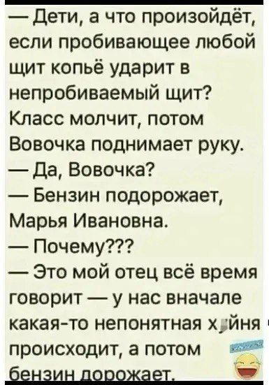 — Дети, а что произойдёт, если пробивающее любой щит копьё ударит в непробиваемый щит?
Класс молчит, потом Вовочка поднимает руку.
— Да, Вовочка?
— Бензин подорожает, Марья Ивановна.
— Почему???
— Это мой отец всё время говорит — у нас вначале какая-то непонятная х*йня происходит, а потом бензин дорожает.