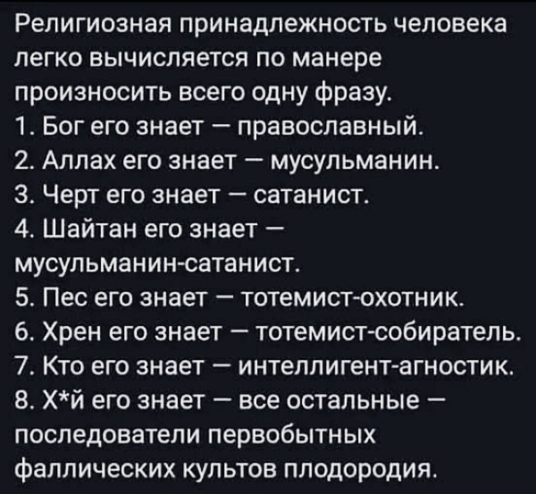 Религиозная принадлежность человека легко вычисляется по манере произносить всего одну фразу.
1. Бог его знает — православный.
2. Аллах его знает — мусульманин.
3. Черт его знает — сатанист.
4. Шайтан его знает — мусульманин-сатанист.
5. Пес его знает — тотемист-охотник.
6. Хрен его знает — тотемист-собиратель.
7. Кто его знает — интеллигент-агност