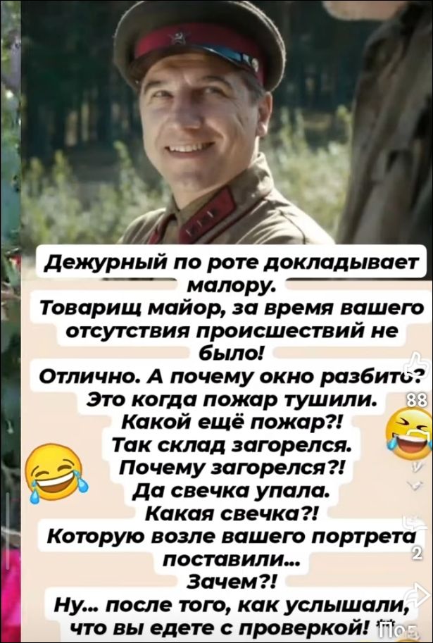 Дежурный по роте докладывает майору. Товарищ майор, за время вашего отсутствия происшествий не было! Отлично. А почему окно разбито? Это когда пожар тушили. Какой ещё пожар?! Так склад загорелся. Почему загорелся?! Да свечка упала. Какая свечка?! Которую возле вашего портрета поставили... Зачем?! Ну... после того, как услышали, что вы едете с прове
