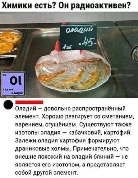 Химики есть? Он радиоактивен? оладий 1 шт. = 45- 46 Ol 15,6845 оладий Оладий — довольно распространённый элемент. Хорошо реагирует со сметанием, варением, сгущением. Существуют также изотопы оладия — кабачковий, картофий. Залежи оладия картофия формируют драниковые холмы. Примечательно, что внешне похожий на оладий блиний — не является его изотопом