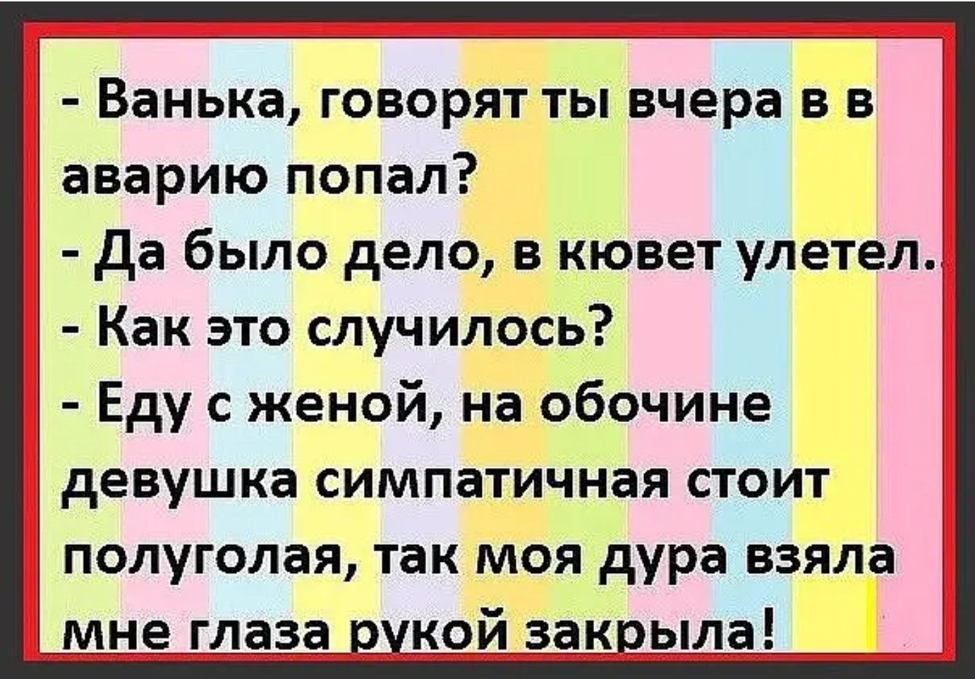 - Ванька, говорят ты вчера в аварию попал?
- Да было дело, в кювет улетел.
- Как это случилось?
- Еду с женой, на обочине девушка симпатичная стоит полуголая, так моя дура взяла мне глаза рукой закрыла!
