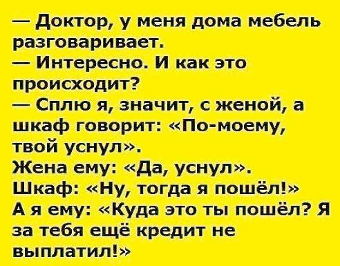 – Доктор, у меня дома мебель разговаривает.
– Интересно. И как это происходит?
– Сплю я, значит, с женой, а шкаф говорит: «По-моему, твой уснул».
Жена ему: «Да, уснул».
Шкаф: «Ну, тогда я пошёл!»
А я ему: «Куда это ты пошёл? Я за тебя ещё кредит не выплатил!»