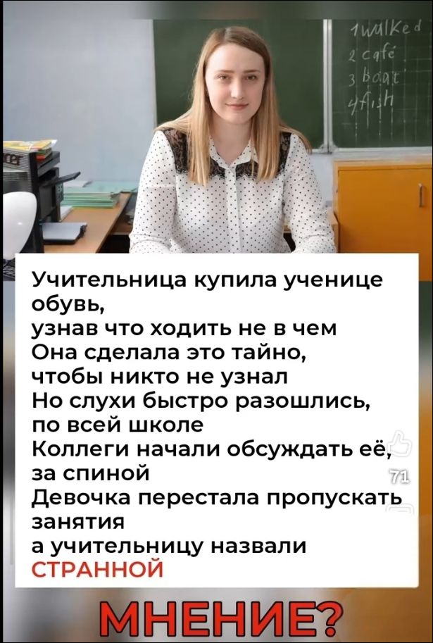 1 гулял 2 кафе 3 лодка 4 рыба Учительница купила ученице обувь, узнав что ходить не в чем Она сделала это тайно, чтобы никто не узнал Но слухи быстро разошлись, по всей школе Коллеги начали обсуждать её, за спиной Девочка перестала пропускать занятия а учительницу назвали СТРАННОЙ МНЕНИЕ?