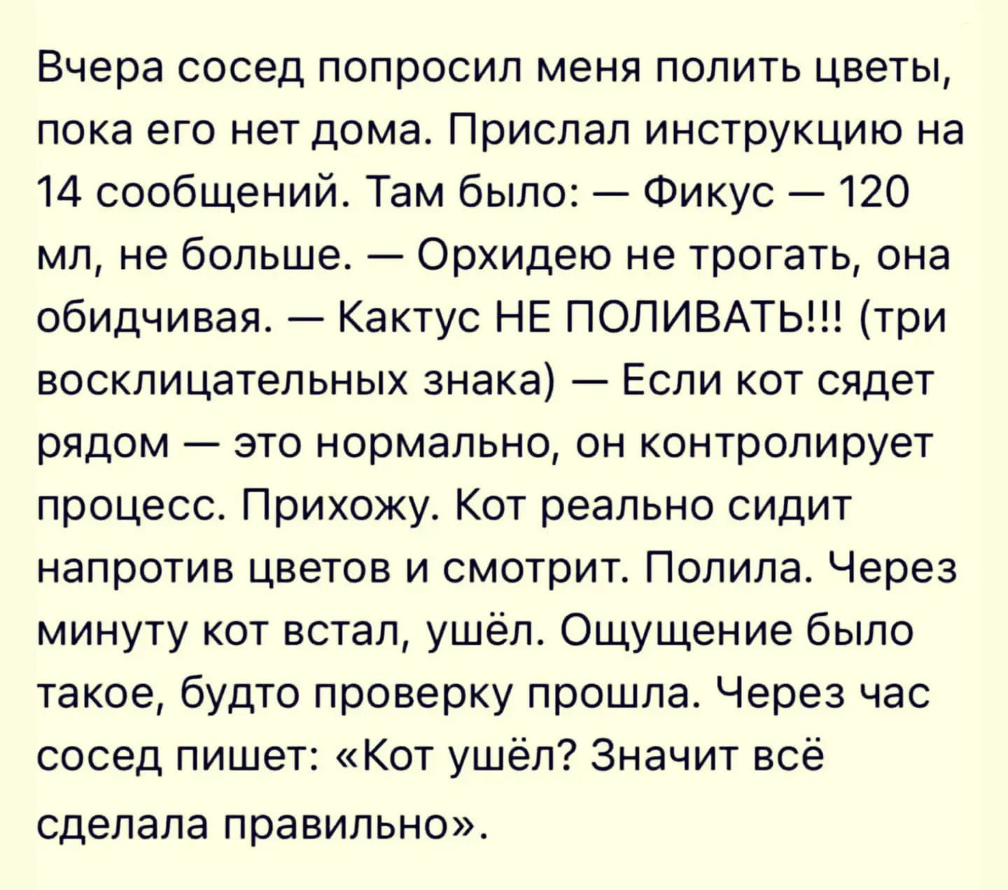 Вчера сосед попросил меня полить цветы, пока его нет дома. Прислал инструкцию на 14 сообщений. Там было: — Фикус — 120 мл, не больше. — Орхидею не трогать, она обидчивая. — Кактус НЕ ПОЛИВАТЬ!!! (три восклицательных знака) — Если кот сядет рядом — это нормально, он контролирует процесс. Прихожу. Кот реально сидит напротив цветов и смотрит. Полила. 