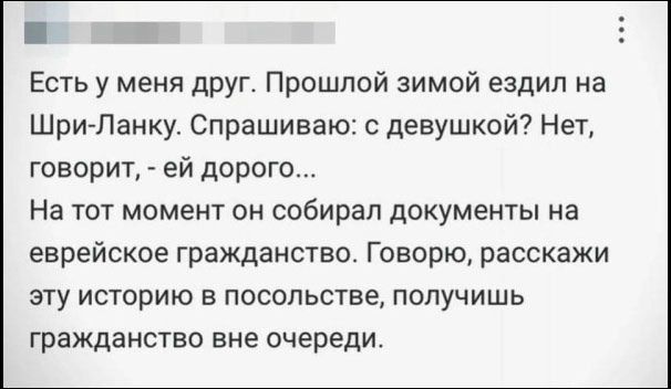 Есть у меня друг. Прошлой зимой ездил на Шри-Ланку. Спрашиваю: с девушкой? Нет, говорит, - ей дорого... На тот момент он собирал документы на еврейское гражданство. Говорю, расскажи эту историю в посольстве, получишь гражданство вне очереди.