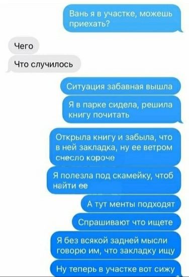 Ваня я в участке, можешь приехать? Чего Что случилось Ситуация забавная вышла Я в парке сидела, решила книгу почитать Открыла книгу и забыла, что в ней закладка, ну ее ветром снесло короче Я полезла под скамейку, чтоб найти ее А тут менты подходят Спрашивают что ищете Я без всякой задней мысли говорю им, что закладку ищу Ну теперь в участке вот сиж
