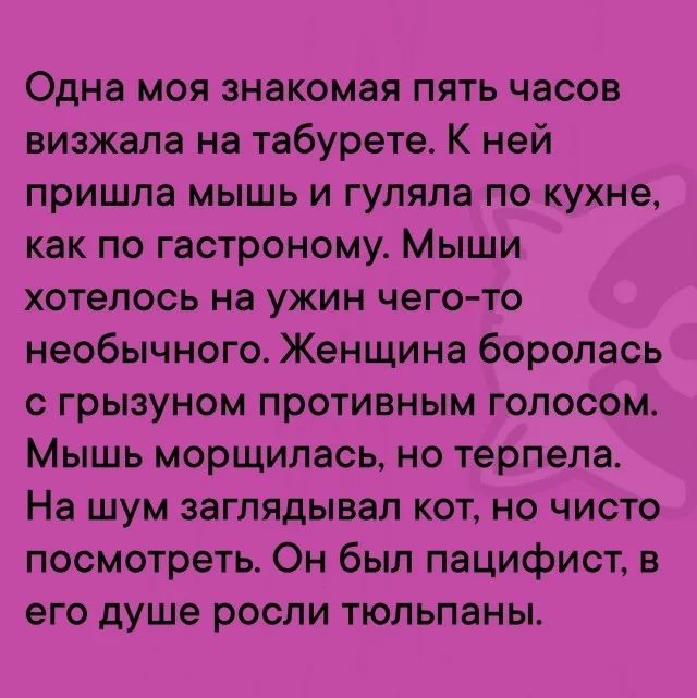 Одна моя знакомая пять часов визжала на табурете. К ней пришла мышь и гуляла по кухне, как по гастроному. Мыши хотелось на ужин чего-то необычного. Женщина боролась с грызуном противным голосом. Мышь морщилась, но терпела. На шум заглядывал кот, но чисто посмотреть. Он был пацифист, в его душе росли тюльпаны.