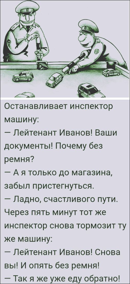 Останавливает инспектор машину: — Лейтенант Иванов! Ваши документы! Почему без ремня? — А я только до магазина, забыл пристегнуться. — Ладно, счастливого пути. Через пять минут тот же инспектор снова тормозит ту же машину: — Лейтенант Иванов! Снова вы! И опять без ремня! — Так я же уже еду обратно!