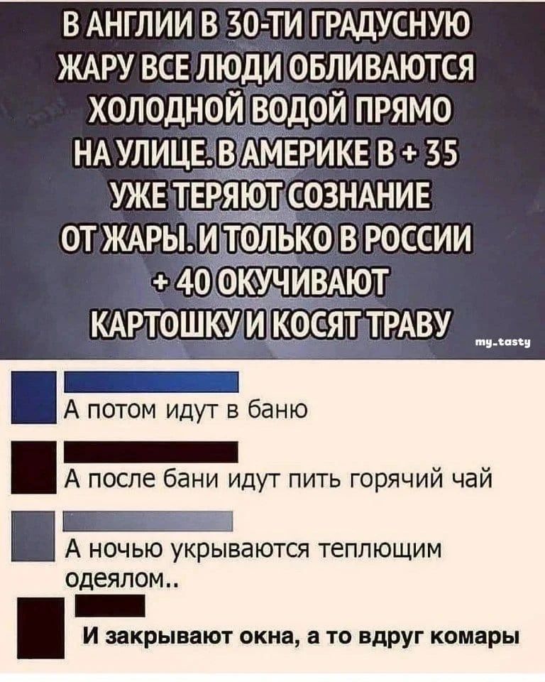 В АНГЛИИ В 30-ТИ ГРАДУСНУЮ ЖАРУ ВСЕ ЛЮДИ ОБЛИВАЮТСЯ ХОЛОДНОЙ ВОДОЙ ПРЯМО НА УЛИЦЕ. В АМЕРИКЕ В + 35 УЖЕ ТЕРЯЮТ СОЗНАНИЕ ОТ ЖАРЫ. И ТОЛЬКО В РОССИИ + 40 ОКУЧИВАЮТ КАРТОШКУ И КОСЯТ ТРАВУ my_tasty А потом идут в баню А после бани идут пить горячий чай А ночью укрываются теплющим одеялом.. И закрывают окна, а то вдруг комары