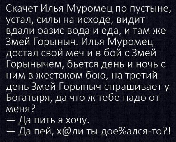 Скачет Илья Муромец по пустыне, устал, силы на исходе, видит вдали оазис вода и еда, и там же Змей Горыныч. Илья Муромец достал свой меч и в бой с Змей Горынычем, бьется день и ночь с ним в жестоком бою, на третий день Змей Горыныч спрашивает у богатыря, да что ж тебе надо от меня?
— Да пить я хочу.
— Да пей, х@ли ты дое%ался-то?!