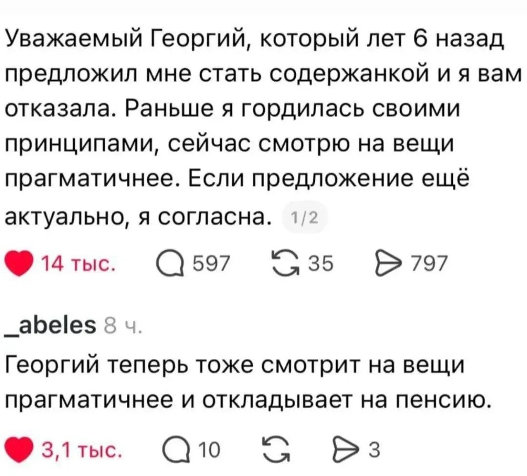 Уважаемый Георгий, который лет 6 назад предложил мне стать содержанкой и я вам отказала. Раньше я гордилась своими принципами, сейчас смотрю на вещи прагматичнее. Если предложение ещё актуально, я согласна. Георгий теперь тоже смотрит на вещи прагматичнее и откладывает на пенсию.