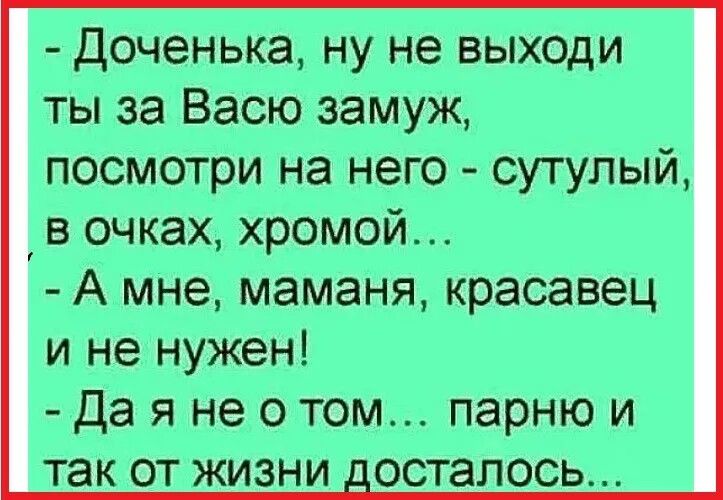 Доченька, ну не выходи ты за Васю замуж, посмотри на него - сутулый, в очках, хромой... А мне, маманя, красавец и не нужен! Да я не о том... парню и так от жизни досталось...