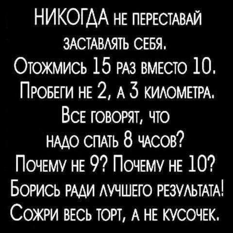 НИКОГДА НЕ ПЕРЕСТАВАЙ ЗАСТАВЛЯТЬ СЕБЯ. ОТОЖМИСЬ 15 РАЗ ВМЕСТО 10. ПРОБЕГИ НЕ 2, А 3 КИЛОМЕТРА. ВСЕ ГОВОРЯТ, ЧТО НАДО СПАТЬ 8 ЧАСОВ? ПОЧЕМУ НЕ 9? ПОЧЕМУ НЕ 10? БОРИСЬ РАДИ ЛУЧШЕГО РЕЗУЛЬТАТА! СОЖРИ ВЕСЬ ТОРТ, А НЕ КУСОЧЕК.