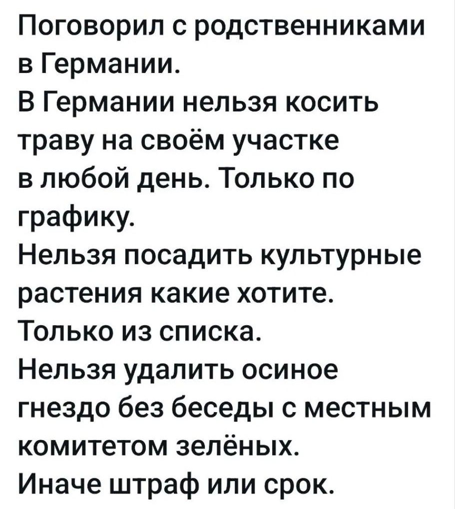 Поговорил с родственниками в Германии. В Германии нельзя косить траву на своём участке в любой день. Только по графику. Нельзя посадить культурные растения какие хотите. Только из списка. Нельзя удалить осиное гнездо без беседы с местным комитетом зелёных. Иначе штраф или срок.