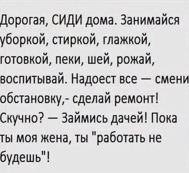 Дорогая, СИДИ дома. Занимайся уборкой, стиркой, глажкой, готовкой, пеки, шей, рожай, воспитывай. Надоест все — смени обстановку,- сделай ремонт! Скучно? — Займись дачей! Пока ты моя жена, ты 