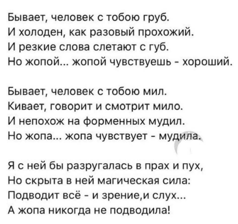 Бывает, человек с тобою груб. И холоден, как разовый прохожий. И резкие слова слетают с губ. Но жопой... жопой чувствуешь - хороший. Бывает, человек с тобою мил. Кивает, говорит и смотрит мило. И непохож на форменных мудил. Но жопа... жопа чувствует - мудила. Я с ней бы разругалась в прах и пух, Но скрыта в ней магическая сила: Подводит всё - и зре