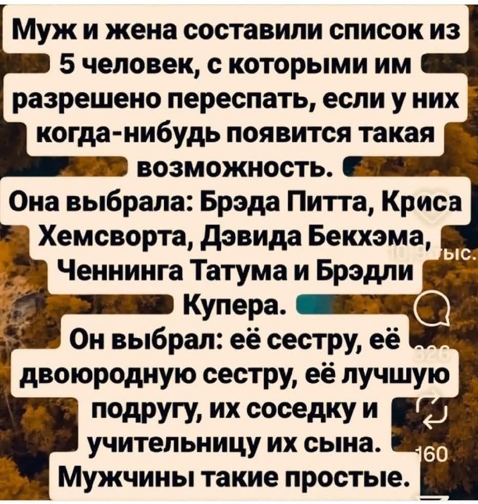 Муж и жена составили список из 5 человек, с которыми им разрешено переспать, если у них когда-нибудь появится такая возможность. Она выбрала: Брэда Питта, Криса Хемсворта, Дэвида Бекхэма, Ченнинга Татума и Брэдли Купера. Он выбрал: её сестру, её двоюродную сестру, её лучшую подругу, их соседку и учительницу их сына. Мужчины такие простые.