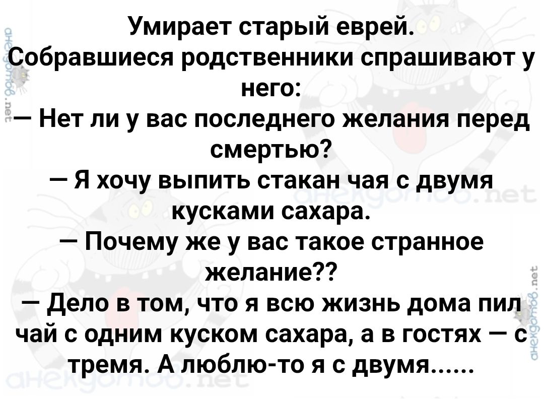 Умирает старый еврей. Собравшиеся родственники спрашивают у него: — Нет ли у вас последнего желания перед смертью? — Я хочу выпить стакан чая с двумя кусками сахара. — Почему же у вас такое странное желание?? — Дело в том, что я всю жизнь дома пил чай с одним куском сахара, а в гостях — с тремя. А люблю-то я с двумя......