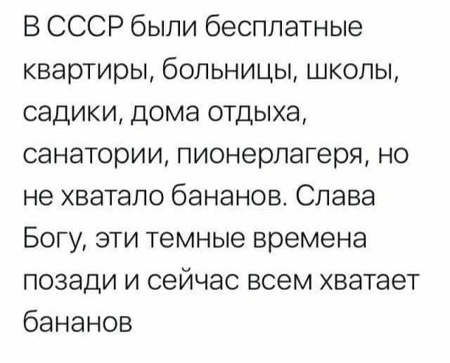 В СССР были бесплатные квартиры, больницы, школы, садики, дома отдыха, санатории, пионерлагеря, но не хватало бананов. Слава Богу, эти темные времена позади и сейчас всем хватает бананов