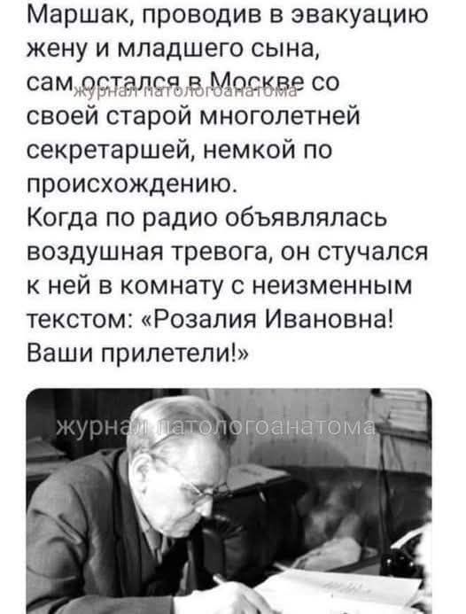 Маршак, проводив в эвакуацию жену и младшего сына, сам остался в Москве со своей старой многолетней секретаршей, немкой по происхождению. Когда по радио объявлялась воздушная тревога, он стучался к ней в комнату с неизменным текстом: «Розалия Ивановна! Ваши прилетели!» журнал патологоанатома
