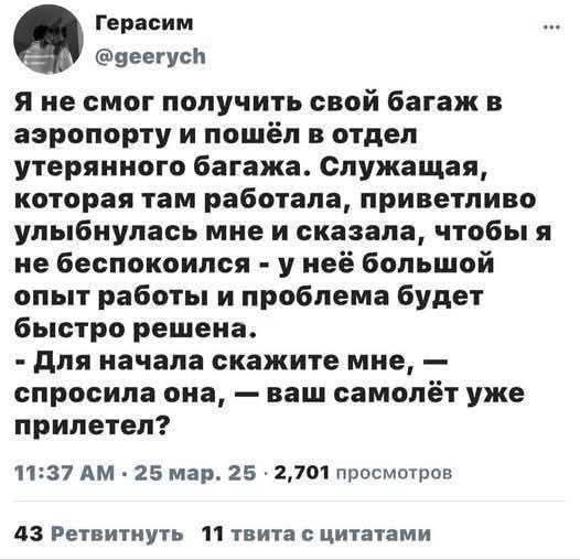 Я не смог получить свой багаж в аэропорту и пошёл в отдел утерянного багажа. Служащая, которая там работала, приветливо улыбнулась мне и сказала, чтобы я не беспокоился - у неё большой опыт работы и проблема будет быстро решена. - Для начала скажите мне, — спросила она, — ваш самолёт уже прилетел?