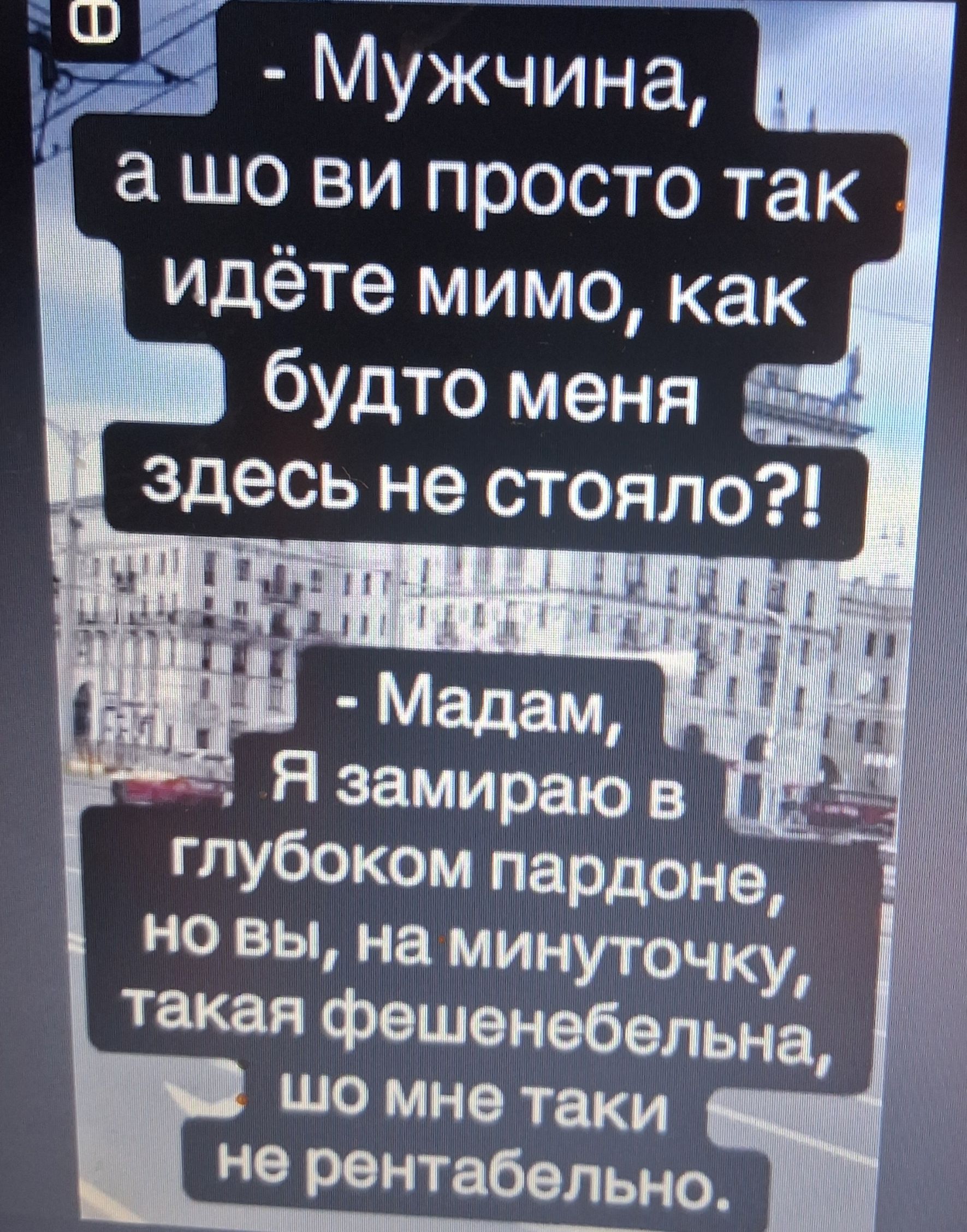 - Мужчина, а шо ви просто так идёте мимо, как будто меня здесь не стояло?! - Мадам, Я замираю в глубоком пардоне, но вы, на минуточку, такая фешенебельна, шо мне таки не рентабельно.