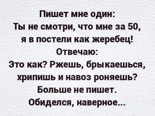 Пишет мне один: Ты не смотри, что мне за 50, я в постели как жеребец! Отвечаю: Это как? Ржешь, брыкаешься, хрипишь и навоз роняешь? Больше не пишет. Обиделся, наверное...