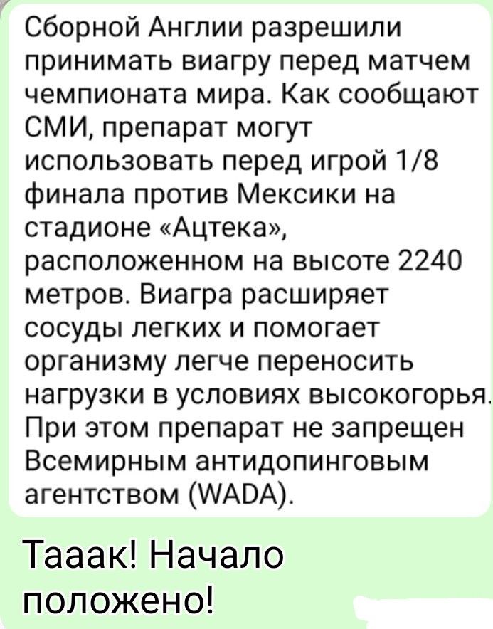 Сборной Англии разрешили принимать виагру перед матчем чемпионата мира. Как сообщают СМИ, препарат могут использовать перед игрой 1/8 финала против Мексики на стадионе «Ацтека», расположенном на высоте 2240 метров. Виагра расширяет сосуды легких и помогает организму легче переносить нагрузки в условиях высокогорья. При этом препарат не запрещен Все