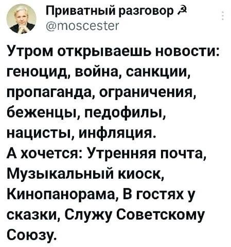 Приватный разговор @moscester
Утром открываешь новости:
геноцид, война, санкции,
пропаганда, ограничения,
беженцы, педофилы,
нацисты, инфляция.
А хочется: Утренняя почта,
Музыкальный киоск,
Кинопанорама, В гостях у
сказки, Служу Советскому
Союзу.