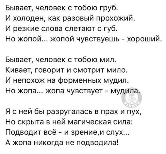 Бывает, человек с тобою груб. И холоден, как разовый прохожий. И резкие слова слетают с губ. Но жопой... жопой чувствуешь - хороший. Бывает, человек с тобою мил. Кивает, говорит и смотрит мило. И непохож на форменных мудил. Но жопа... жопа чувствует - мудила. Я с ней бы разругалась в прах и пух, Но скрыта в ней магическая сила: Подводит всё - и зре