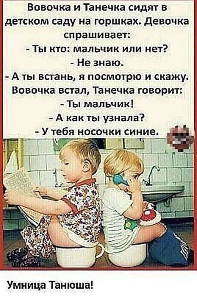 Вовочка и Танечка сидят в детском саду на горшках. Девочка спрашивает: - Ты кто: мальчик или нет? - Не знаю. - А ты встань, я посмотрю и скажу. Вовочка встал, Танечка говорит: - Ты мальчик! - А как ты узнала? - У тебя носочки синие. Умница Танюша!