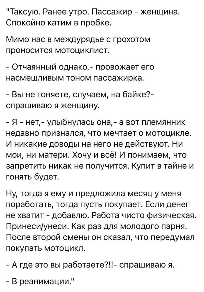 Таксую. Ранее утро. Пассажир - женщина. Спокойно катим в пробке. Мимо нас в междурядье с грохотом проносится мотоциклист. - Отчаянный однако,- провожает его насмешливым тоном пассажирка. - Вы не гоняете, случаем, на байке?- спрашиваю я женщину. - Я - нет,- улыбнулась она, - а вот племянник недавно признался, что мечтает о мотоцикле. И никакие довод