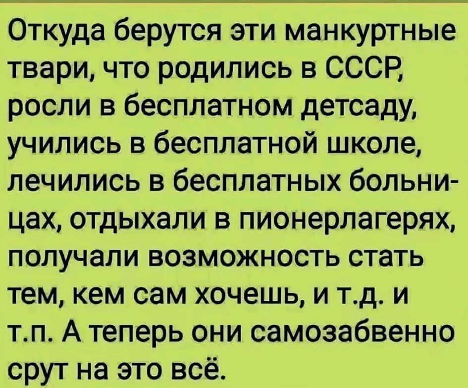 Откуда берутся эти манкуртные твари, что родились в СССР, росли в бесплатном детсаду, учились в бесплатной школе, лечились в бесплатных больницах, отдыхали в пионерлагерях, получали возможность стать тем, кем сам хочешь, и т.д. и т.п. А теперь они самозабвенно срут на это всё.