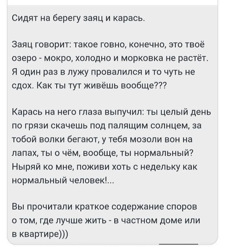 Сидят на берегу заяц и карась.

Заяц говорит: такое говно, конечно, это твоё озеро - мокро, холодно и морковка не растёт. Я один раз в лужу провалился и то чуть не сдох. Как ты тут живёшь вообще???

Карась на него глаза выпучил: ты целый день по грязи скачешь под палящим солнцем, за тобой волки бегают, у тебя мозоли вон на лапах, ты о чём, вообще, 