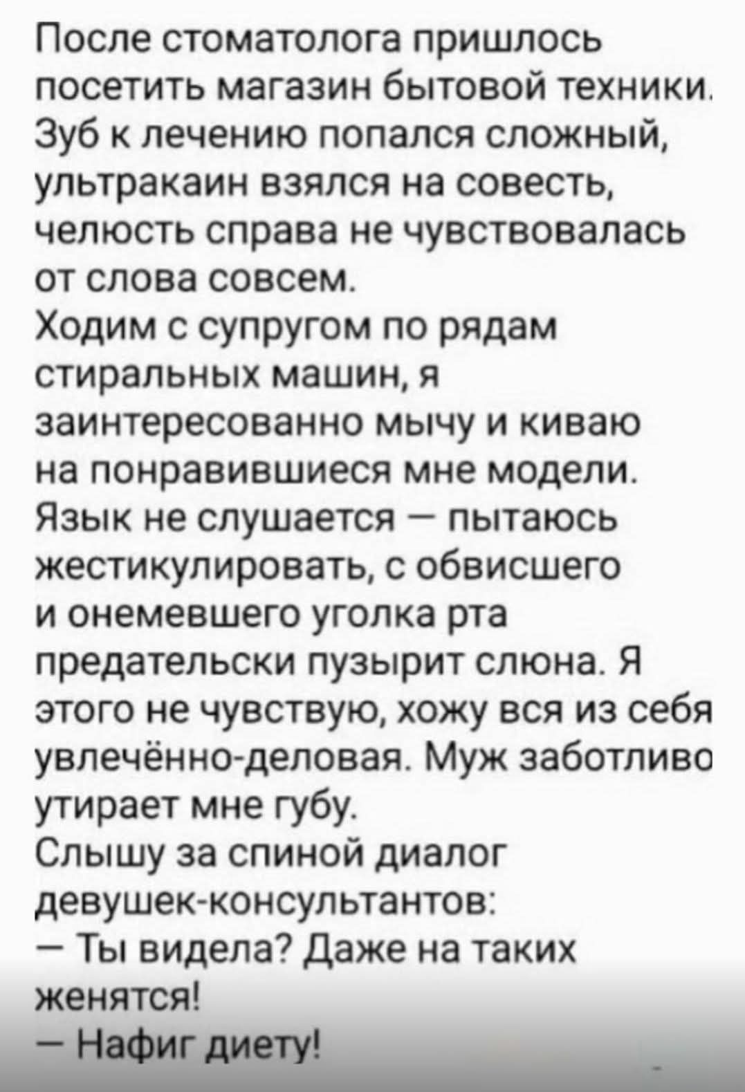 После стоматолога пришлось посетить магазин бытовой техники. Зуб к лечению попался сложный, ультракаин взялся на совесть, челюсть справа не чувствовалась от слова совсем. Ходим с супругом по рядам стиральных машин, я заинтересованно мычу и киваю на понравившиеся мне модели. Язык не слушается — пытаюсь жестикулировать, с обвисшего и онемевшего уголк