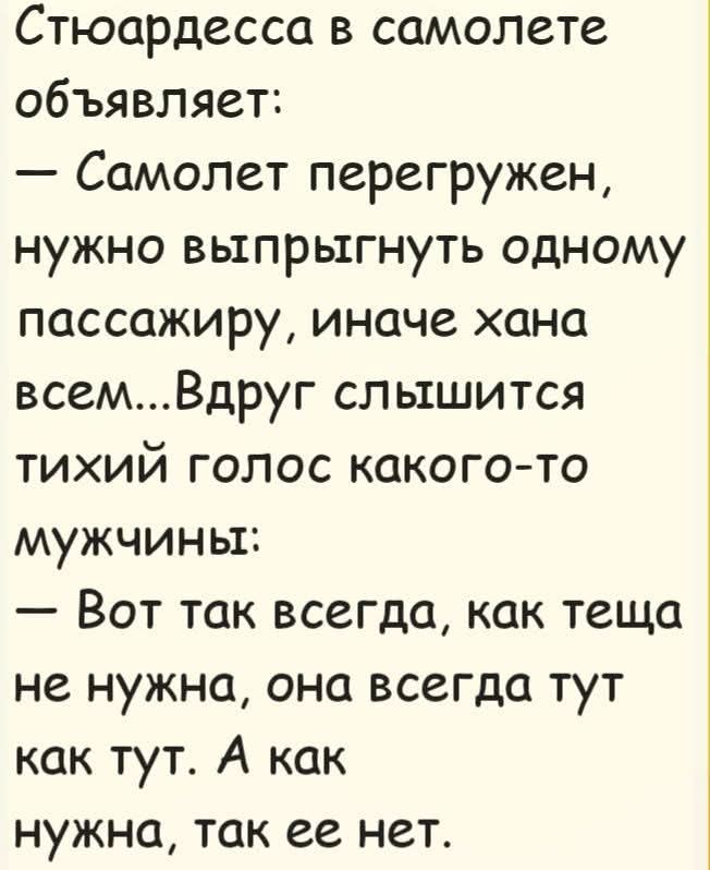 Стюардесса в самолете объявляет: — Самолет перегружен, нужно выпрыгнуть одному пассажиру, иначе хана всем... Вдруг слышится тихий голос какого-то мужчины: — Вот так всегда, как теща не нужна, она всегда тут как тут. А как нужна, так ее нет.