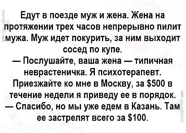 Едут в поезде муж и жена. Жена на протяжении трех часов непрерывно пилит мужа. Муж идет покурить, за ним выходит сосед по купе. — Послушайте, ваша жена — типичная неврастеничка. Я психотерапевт. Приезжайте ко мне в Москву, за $500 в течение недели я приведу ее в порядок. — Спасибо, но мы уже едем в Казань. Там ее застрелят всего за $100.
