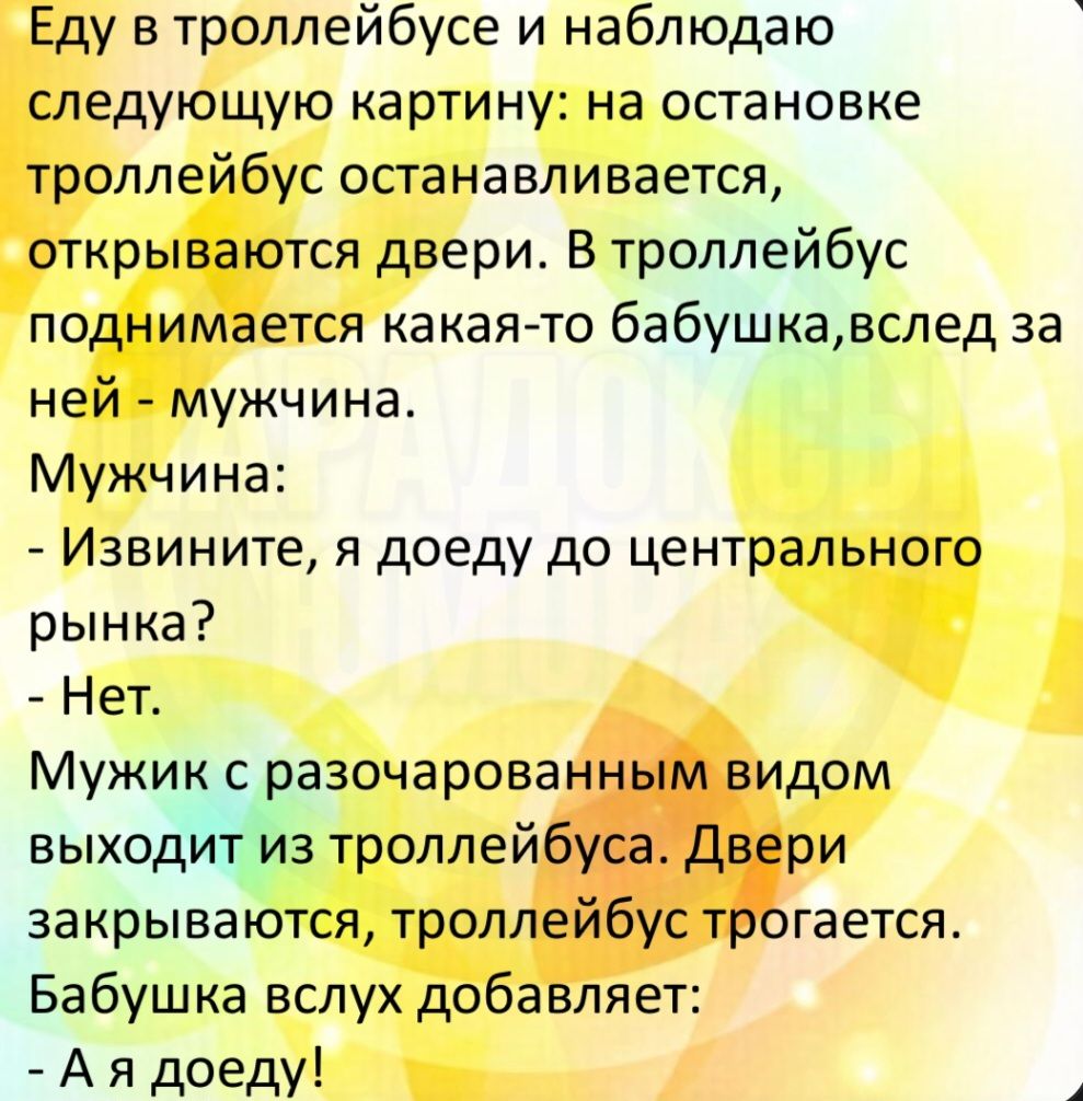 Еду в троллейбусе и наблюдаю следующую картину: на остановке троллейбус останавливается, открываются двери. В троллейбус поднимается какая-то бабушка, вслед за ней - мужчина. Мужчина: - Извините, я доеду до центрального рынка? - Нет. Мужик с разочарованным видом выходит из троллейбуса. Двери закрываются, троллейбус трогается. Бабушка вслух добавляе